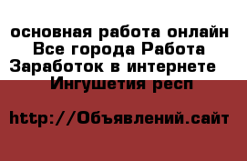 основная работа онлайн - Все города Работа » Заработок в интернете   . Ингушетия респ.